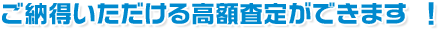 ご納得いただける高額査定ができます ！